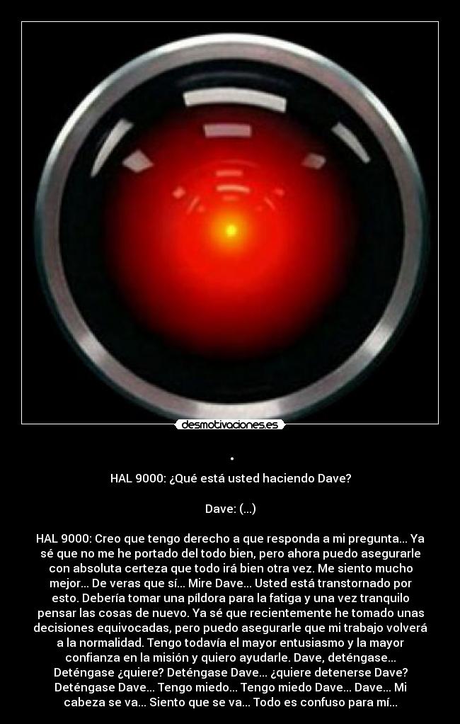 . - HAL 9000: ¿Qué está usted haciendo Dave?

Dave: (...)

HAL 9000: Creo que tengo derecho a que responda a mi pregunta... Ya
sé que no me he portado del todo bien, pero ahora puedo asegurarle
con absoluta certeza que todo irá bien otra vez. Me siento mucho
mejor... De veras que sí... Mire Dave... Usted está transtornado por
esto. Debería tomar una píldora para la fatiga y una vez tranquilo
pensar las cosas de nuevo. Ya sé que recientemente he tomado unas
decisiones equivocadas, pero puedo asegurarle que mi trabajo volverá
a la normalidad. Tengo todavía el mayor entusiasmo y la mayor
confianza en la misión y quiero ayudarle. Dave, deténgase...
Deténgase ¿quiere? Deténgase Dave... ¿quiere detenerse Dave?
Deténgase Dave... Tengo miedo... Tengo miedo Dave... Dave... Mi
cabeza se va... Siento que se va... Todo es confuso para mí...