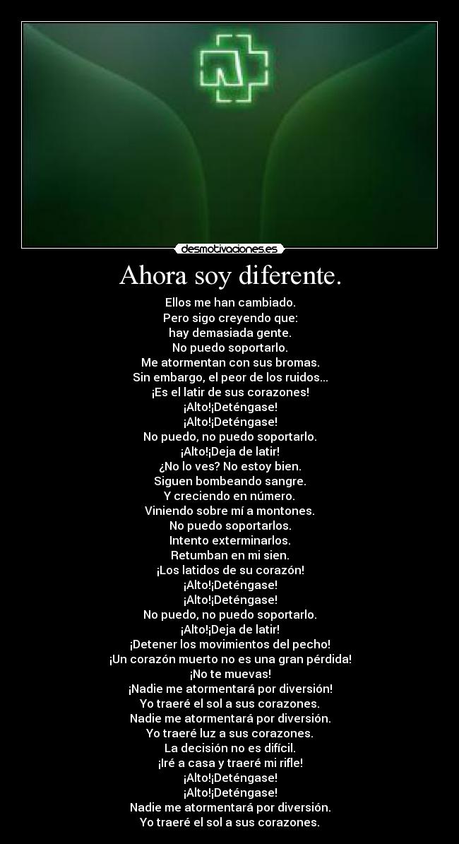 Ahora soy diferente. - Ellos me han cambiado.
Pero sigo creyendo que:
hay demasiada gente.
No puedo soportarlo.
Me atormentan con sus bromas.
Sin embargo, el peor de los ruidos...
¡Es el latir de sus corazones!
¡Alto!¡Deténgase!
¡Alto!¡Deténgase!
No puedo, no puedo soportarlo.
¡Alto!¡Deja de latir!
¿No lo ves? No estoy bien.
Siguen bombeando sangre.
Y creciendo en número.
Viniendo sobre mí a montones.
No puedo soportarlos.
Intento exterminarlos.
Retumban en mi sien.
¡Los latidos de su corazón!
¡Alto!¡Deténgase!
¡Alto!¡Deténgase!
No puedo, no puedo soportarlo.
¡Alto!¡Deja de latir!
¡Detener los movimientos del pecho!
¡Un corazón muerto no es una gran pérdida!
¡No te muevas!
¡Nadie me atormentará por diversión!
Yo traeré el sol a sus corazones.
Nadie me atormentará por diversión.
Yo traeré luz a sus corazones.
La decisión no es difícil.
¡Iré a casa y traeré mi rifle!
¡Alto!¡Deténgase!
¡Alto!¡Deténgase!
Nadie me atormentará por diversión.
Yo traeré el sol a sus corazones.