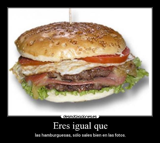 Eres igual que - las hamburguesas, sólo sales bien en las fotos.