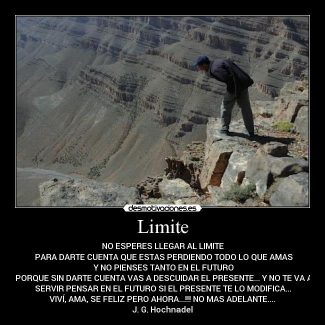 Limite - NO ESPERES LLEGAR AL LIMITE
PARA DARTE CUENTA QUE ESTAS PERDIENDO TODO LO QUE AMAS
Y NO PIENSES TANTO EN EL FUTURO
PORQUE SIN DARTE CUENTA VAS A DESCUIDAR EL PRESENTE... Y NO TE VA A
SERVIR PENSAR EN EL FUTURO SI EL PRESENTE TE LO MODIFICA...
VIVÍ, AMA, SE FELIZ PERO AHORA...!!! NO MAS ADELANTE....
J. G. Hochnadel
