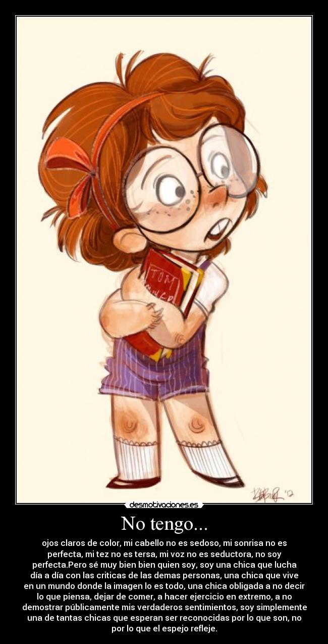 No tengo... - ojos claros de color, mi cabello no es sedoso, mi sonrisa no es
perfecta, mi tez no es tersa, mi voz no es seductora, no soy
perfecta.Pero sé muy bien bien quien soy, soy una chica que lucha
día a día con las criticas de las demas personas, una chica que vive
en un mundo donde la imagen lo es todo, una chica obligada a no decir
lo que piensa, dejar de comer, a hacer ejercicio en extremo, a no
demostrar públicamente mis verdaderos sentimientos, soy simplemente
una de tantas chicas que esperan ser reconocidas por lo que son, no
por lo que el espejo refleje.
