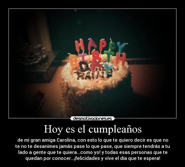 Hoy es el cumpleaños - de mi gran amiga Carolina, con esto lo que te quiero decir es que no
te no te desanimes jamás pase lo que pase, que siempre tendrás a tu
lado a gente que te quiera...como yo! y todas esas personas que te
quedan por conocer...¡felicidades y vive el día que te espera!