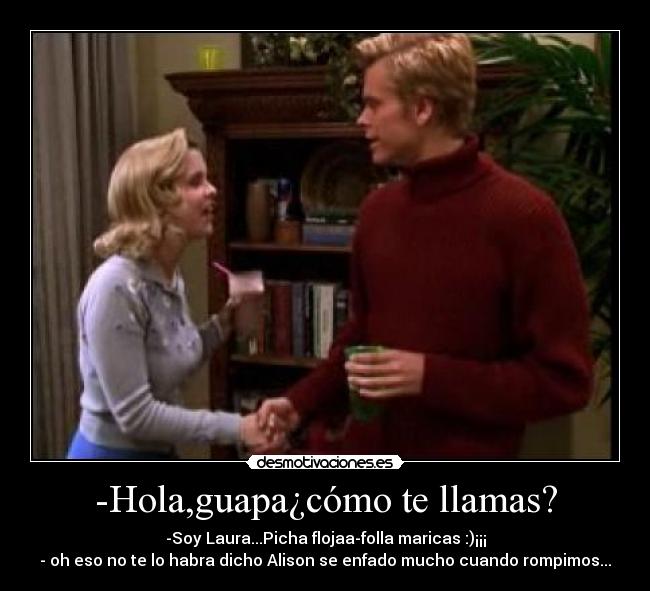 -Hola,guapa¿cómo te llamas? - -Soy Laura...Picha flojaa-folla maricas :)¡¡¡
- oh eso no te lo habra dicho Alison se enfado mucho cuando rompimos...