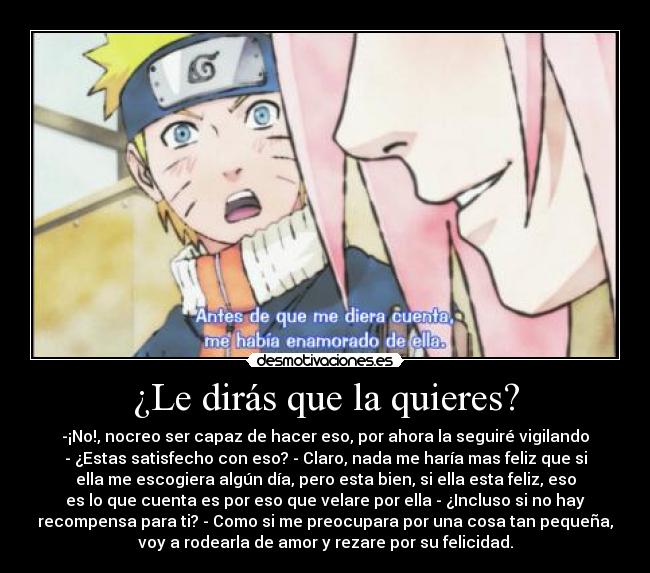 ¿Le dirás que la quieres? - -¡No!, nocreo ser capaz de hacer eso, por ahora la seguiré vigilando
- ¿Estas satisfecho con eso? - Claro, nada me haría mas feliz que si
ella me escogiera algún día, pero esta bien, si ella esta feliz, eso
es lo que cuenta es por eso que velare por ella - ¿Incluso si no hay
recompensa para ti? - Como si me preocupara por una cosa tan pequeña,
voy a rodearla de amor y rezare por su felicidad.