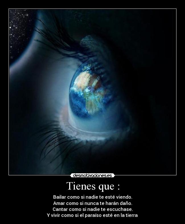 Tienes que : - Bailar como si nadie te esté viendo.
Amar como si nunca te harán daño.
Cantar como si nadie te escuchase.
Y vivir como si el paraíso esté en la tierra