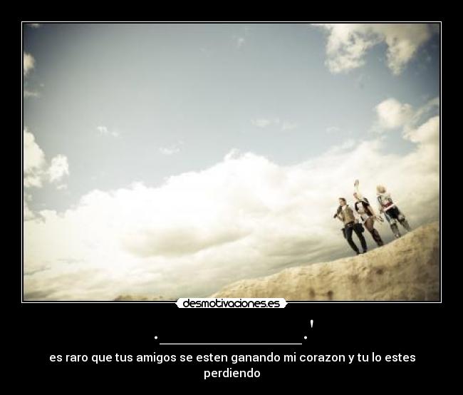 .__________. - es raro que tus amigos se esten ganando mi corazon y tu lo estes perdiendo