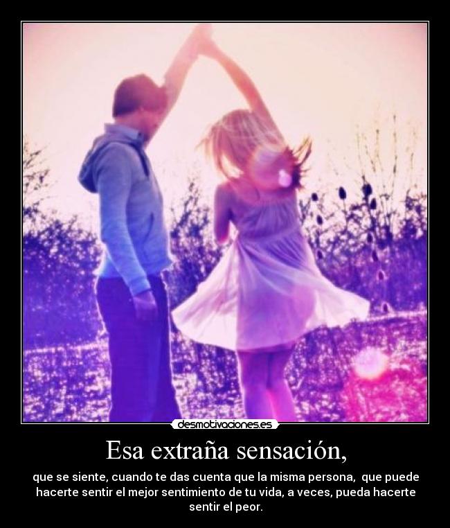 Esa extraña sensación, - que se siente, cuando te das cuenta que la misma persona,  que puede
hacerte sentir el mejor sentimiento de tu vida, a veces, pueda hacerte
sentir el peor.