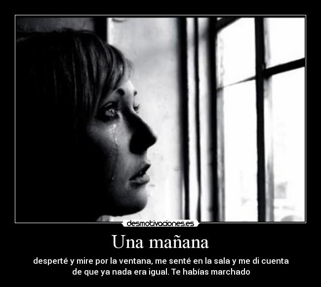 Una mañana - desperté y mire por la ventana, me senté en la sala y me di cuenta
de que ya nada era igual. Te habías marchado