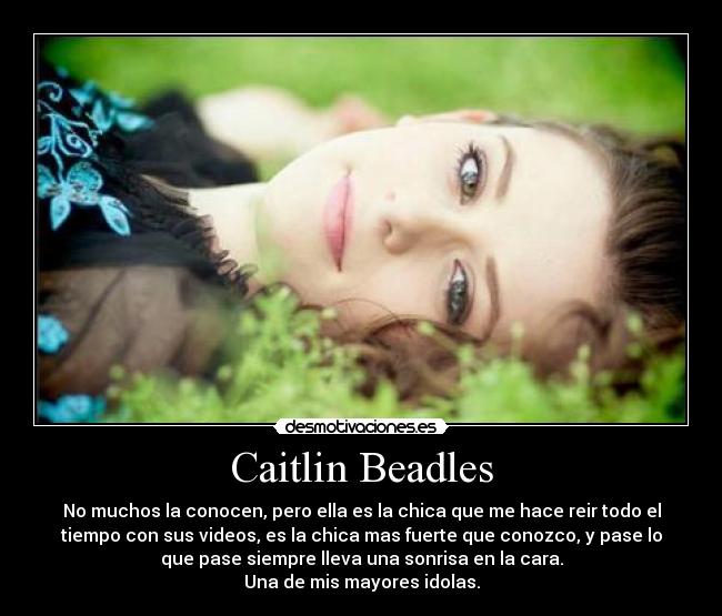 Caitlin Beadles - No muchos la conocen, pero ella es la chica que me hace reir todo el
tiempo con sus videos, es la chica mas fuerte que conozco, y pase lo
que pase siempre lleva una sonrisa en la cara.
Una de mis mayores idolas.