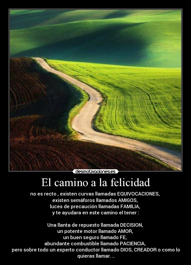 El camino a la felicidad - no es recto , existen curvas llamadas EQUIVOCACIONES,
existen semáforos llamados AMIGOS,
luces de precaución llamadas FAMILIA,
y te ayudara en este camino el tener :
Una llanta de repuesto llamada DECISION,
un potente motor llamado AMOR,
un buen seguro llamado FE,
abundante combustible llamado PACIENCIA,
pero sobre todo un experto conductor llamado DIOS, CREADOR o como lo
quieras llamar. ..