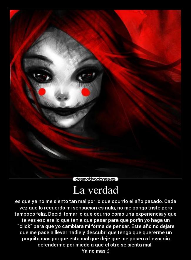 La verdad - es que ya no me siento tan mal por lo que ocurrio el año pasado. Cada
vez que lo recuerdo mi sensacion es nula, no me pongo triste pero
tampoco feliz. Decidi tomar lo que ocurrio como una experiencia y que
talves eso era lo que tenia que pasar para que porfin yo haga un
click para que yo cambiara mi forma de pensar. Este año no dejare
que me pase a llevar nadie y descubri que tengo que quererme un
poquito mas porque esta mal que deje que me pasen a llevar sin
defenderme por miedo a que el otro se sienta mal. 
Ya no mas ;)