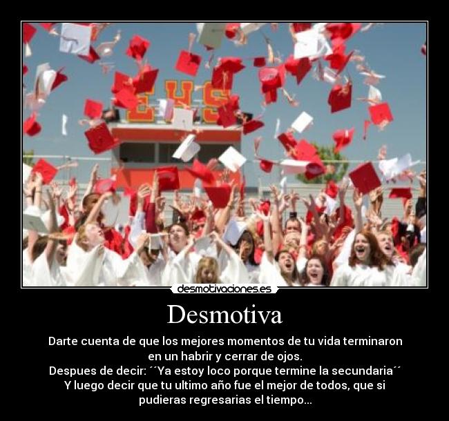 Desmotiva - Darte cuenta de que los mejores momentos de tu vida terminaron
en un habrir y cerrar de ojos.
Despues de decir: ´´Ya estoy loco porque termine la secundaria´´
Y luego decir que tu ultimo año fue el mejor de todos, que si
pudieras regresarias el tiempo...