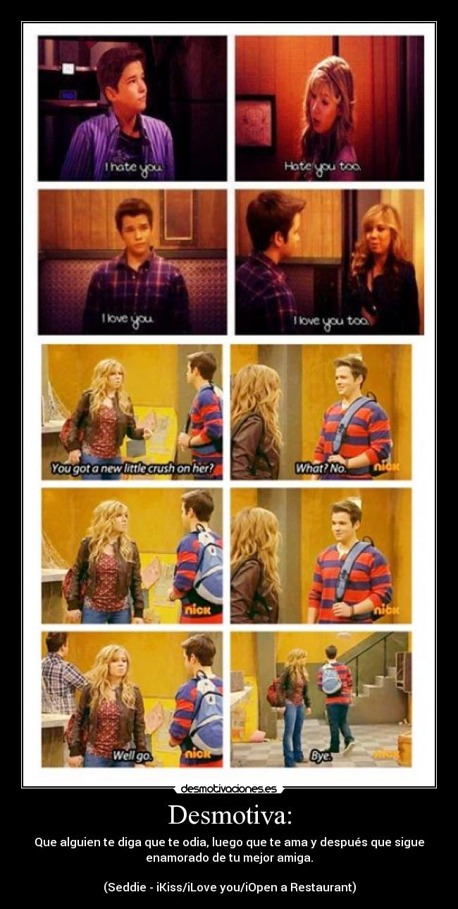 Desmotiva: - Que alguien te diga que te odia, luego que te ama y después que sigue
enamorado de tu mejor amiga.
(Seddie - iKiss/iLove you/iOpen a Restaurant)