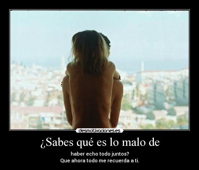 ¿Sabes qué es lo malo de - haber echo todo juntos?
Que ahora todo me recuerda a ti.