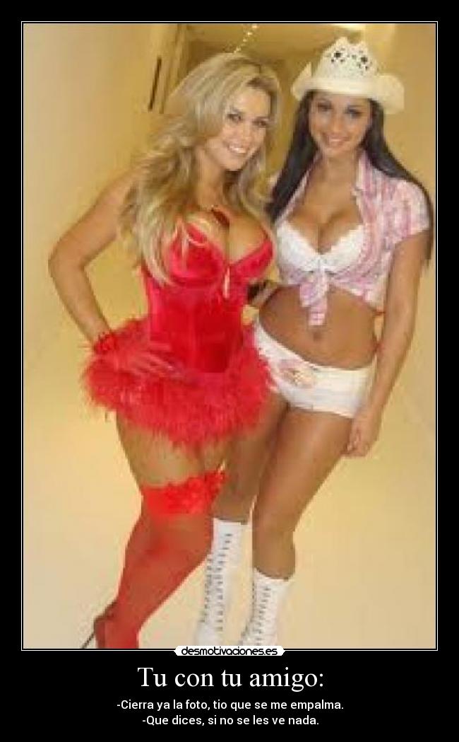 Tu con tu amigo: - -Cierra ya la foto, tio que se me empalma.
-Que dices, si no se les ve nada.