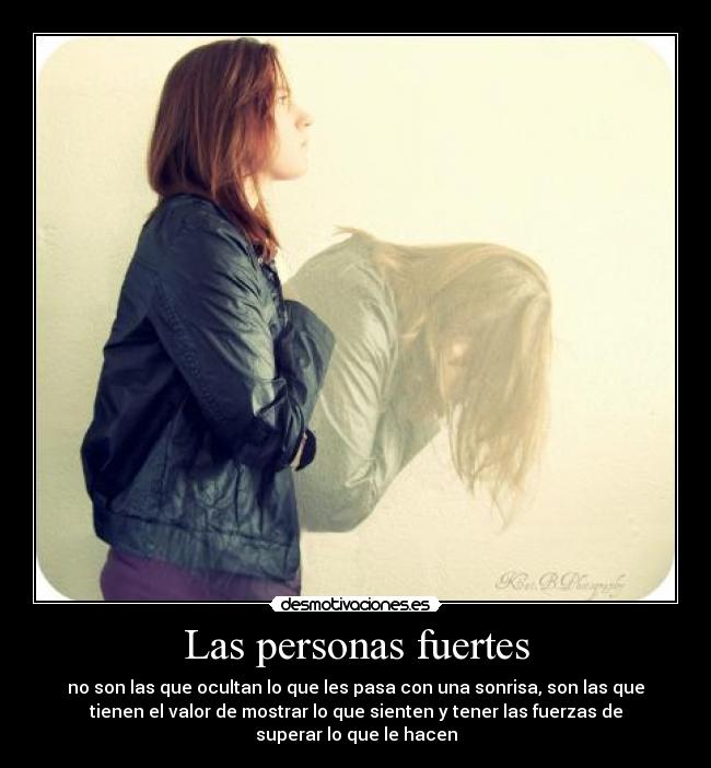 Las personas fuertes - no son las que ocultan lo que les pasa con una sonrisa, son las que
tienen el valor de mostrar lo que sienten y tener las fuerzas de
superar lo que le hacen