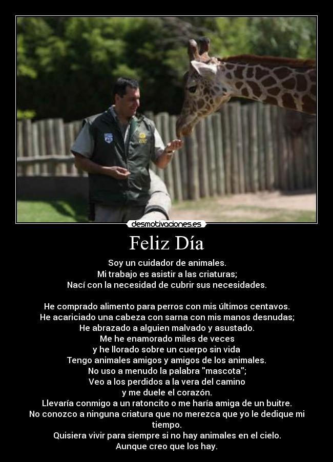 Feliz Día - Soy un cuidador de animales.
Mi trabajo es asistir a las criaturas;
Nací con la necesidad de cubrir sus necesidades.
He comprado alimento para perros con mis últimos centavos.
He acariciado una cabeza con sarna con mis manos desnudas;
He abrazado a alguien malvado y asustado.
Me he enamorado miles de veces
y he llorado sobre un cuerpo sin vida
Tengo animales amigos y amigos de los animales.
No uso a menudo la palabra mascota;
Veo a los perdidos a la vera del camino
y me duele el corazón.
Llevaría conmigo a un ratoncito o me haría amiga de un buitre.
No conozco a ninguna criatura que no merezca que yo le dedique mi tiempo.
Quisiera vivir para siempre si no hay animales en el cielo.
Aunque creo que los hay.