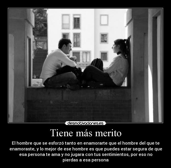 Tiene más merito - El hombre que se esforzó tanto en enamorarte que el hombre del que te
enamoraste, y lo mejor de ese hombre es que puedes estar segura de que
esa persona te ama y no jugara con tus sentimientos, por eso no
pierdas a esa persona
