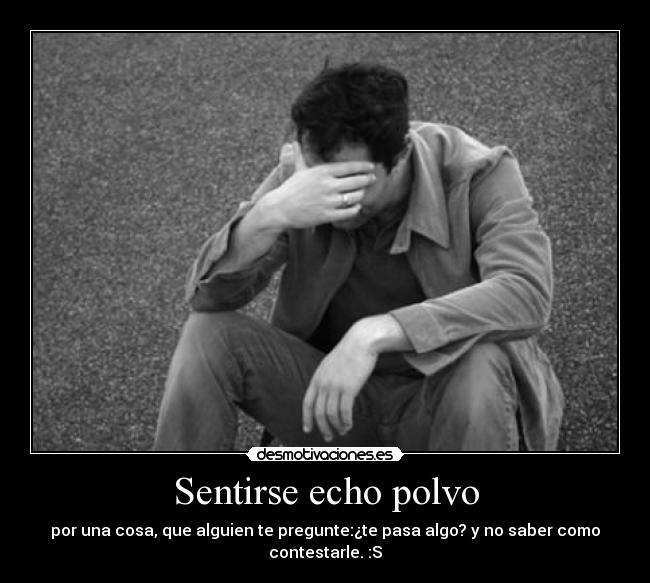 Sentirse echo polvo - por una cosa, que alguien te pregunte:¿te pasa algo? y no saber como contestarle. :S