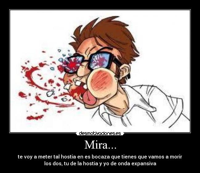 Mira... - te voy a meter tal hostia en es bocaza que tienes que vamos a morir
los dos, tu de la hostia y yo de onda expansiva
