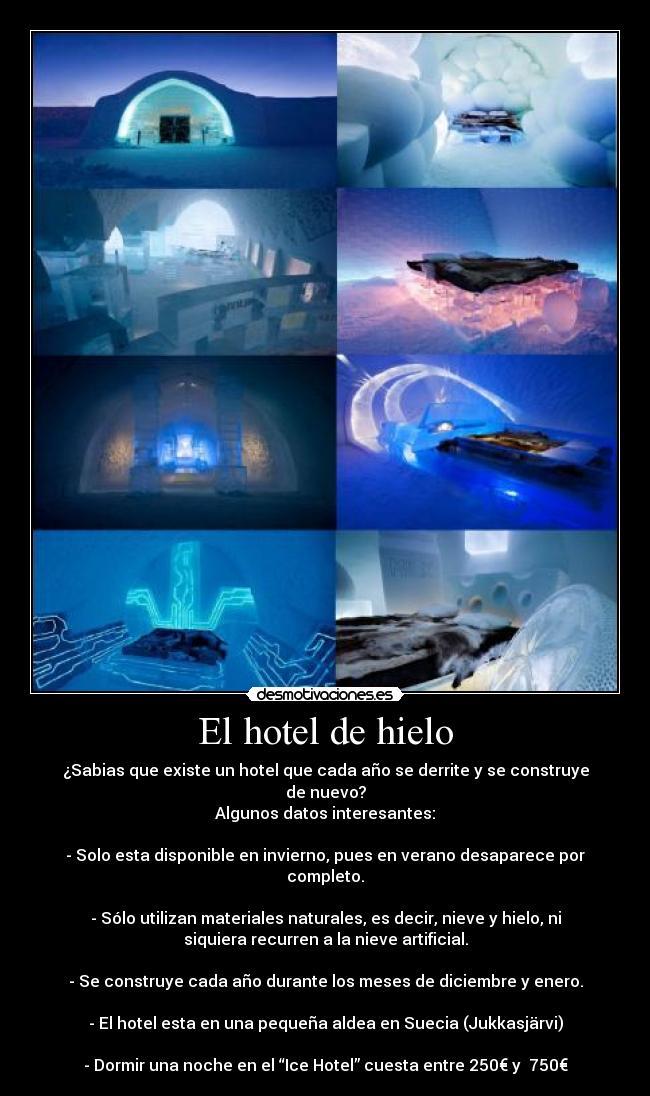 El hotel de hielo - ¿Sabias que existe un hotel que cada año se derrite y se construye
de nuevo?
Algunos datos interesantes:

- Solo esta disponible en invierno, pues en verano desaparece por
completo.

- Sólo utilizan materiales naturales, es decir, nieve y hielo, ni
siquiera recurren a la nieve artificial.

- Se construye cada año durante los meses de diciembre y enero.

- El hotel esta en una pequeña aldea en Suecia (Jukkasjärvi)

- Dormir una noche en el “Ice Hotel” cuesta entre 250€ y  750€
