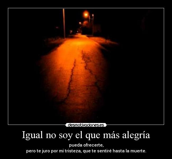 Igual no soy el que más alegría - pueda ofrecerte,
pero te juro por mi tristeza, que te sentiré hasta la muerte.