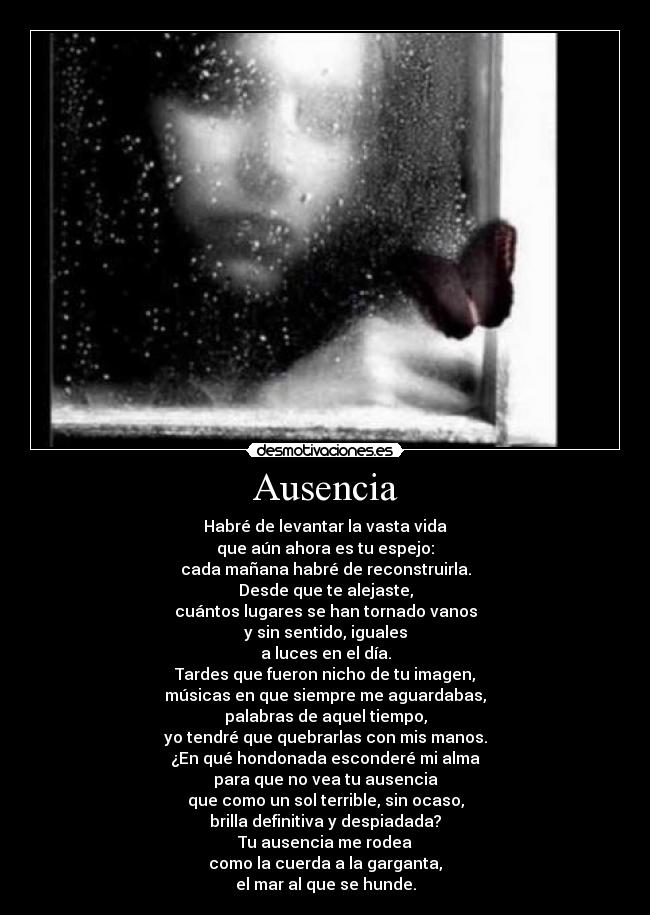 Ausencia - Habré de levantar la vasta vida
que aún ahora es tu espejo:
cada mañana habré de reconstruirla.
Desde que te alejaste,
cuántos lugares se han tornado vanos
y sin sentido, iguales
a luces en el día.
Tardes que fueron nicho de tu imagen,
músicas en que siempre me aguardabas,
palabras de aquel tiempo,
yo tendré que quebrarlas con mis manos.
¿En qué hondonada esconderé mi alma
para que no vea tu ausencia
que como un sol terrible, sin ocaso,
brilla definitiva y despiadada?
Tu ausencia me rodea
como la cuerda a la garganta,
el mar al que se hunde.