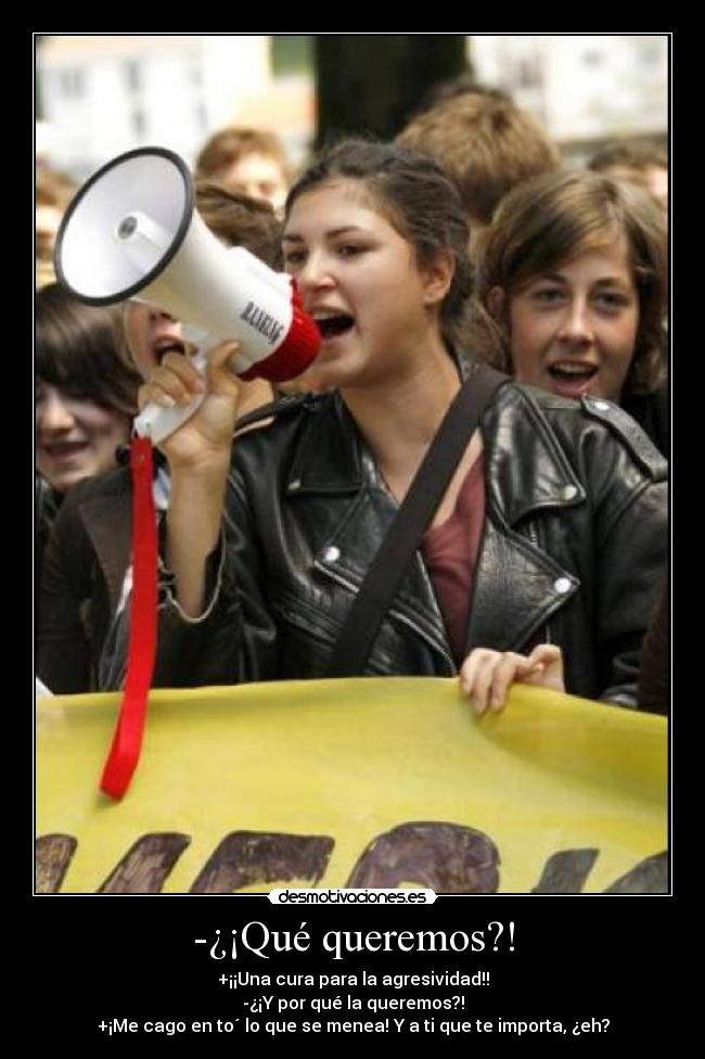-¿¡Qué queremos?! - +¡¡Una cura para la agresividad!!
-¿¡Y por qué la queremos?!
+¡Me cago en to´ lo que se menea! Y a ti que te importa, ¿eh?