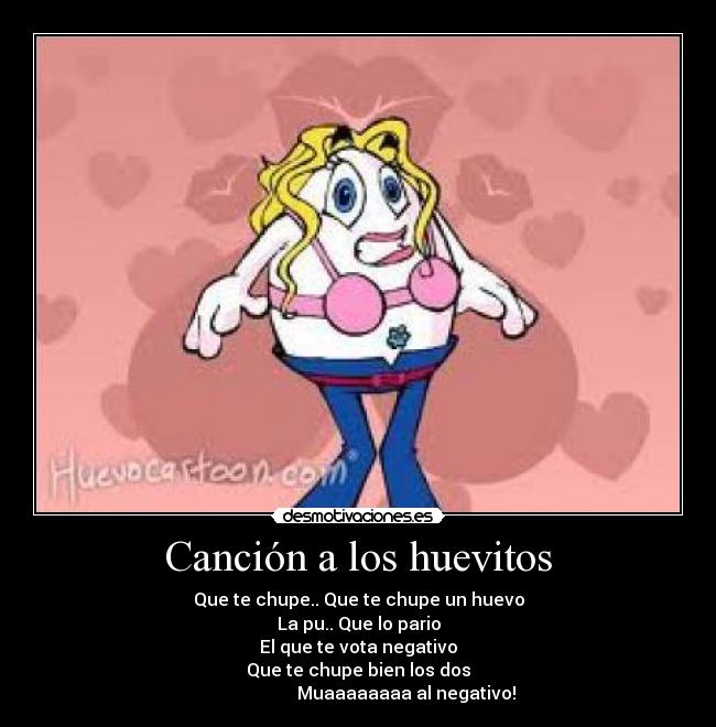 Canción a los huevitos - Que te chupe.. Que te chupe un huevo
La pu.. Que lo pario
El que te vota negativo
Que te chupe bien los dos
Muaaaaaaaa al negativo!