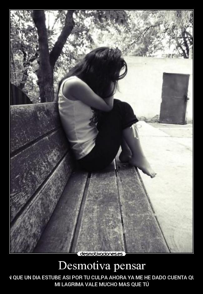 Desmotiva pensar - EN QUE UN DIA ESTUBE ASI POR TU CULPA AHORA YA ME HE DADO CUENTA QUE
MI LAGRIMA VALE MUCHO MAS QUE TÚ
