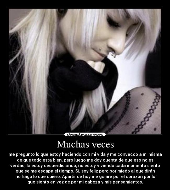Muchas veces - me pregunto lo que estoy haciendo con mi vida y me convecco a mi misma
de que todo esta bien, pero luego me doy cuenta de que eso no es
verdad, la estoy desperdiciando, no estoy viviendo cada momento siento
que se me escapa el tiempo. Si, soy feliz pero por miedo al que dirán
no hago lo que quiero. Apartir de hoy me guiare por el corazón por lo
que siento en vez de por mi cabeza y mis pensamientos.