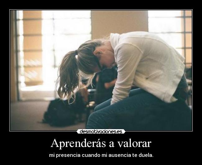 Aprenderás a valorar - mi presencia cuando mi ausencia te duela.