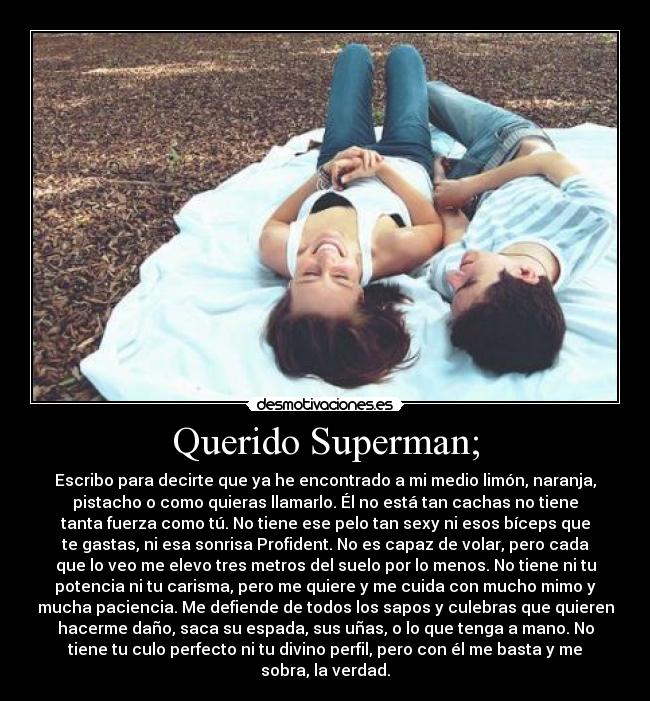 Querido Superman; - Escribo para decirte que ya he encontrado a mi medio limón, naranja,
pistacho o como quieras llamarlo. Él no está tan cachas no tiene
tanta fuerza como tú. No tiene ese pelo tan sexy ni esos bíceps que
te gastas, ni esa sonrisa Profident. No es capaz de volar, pero cada
que lo veo me elevo tres metros del suelo por lo menos. No tiene ni tu
potencia ni tu carisma, pero me quiere y me cuida con mucho mimo y
mucha paciencia. Me defiende de todos los sapos y culebras que quieren
hacerme daño, saca su espada, sus uñas, o lo que tenga a mano. No
tiene tu culo perfecto ni tu divino perfil, pero con él me basta y me
sobra, la verdad.