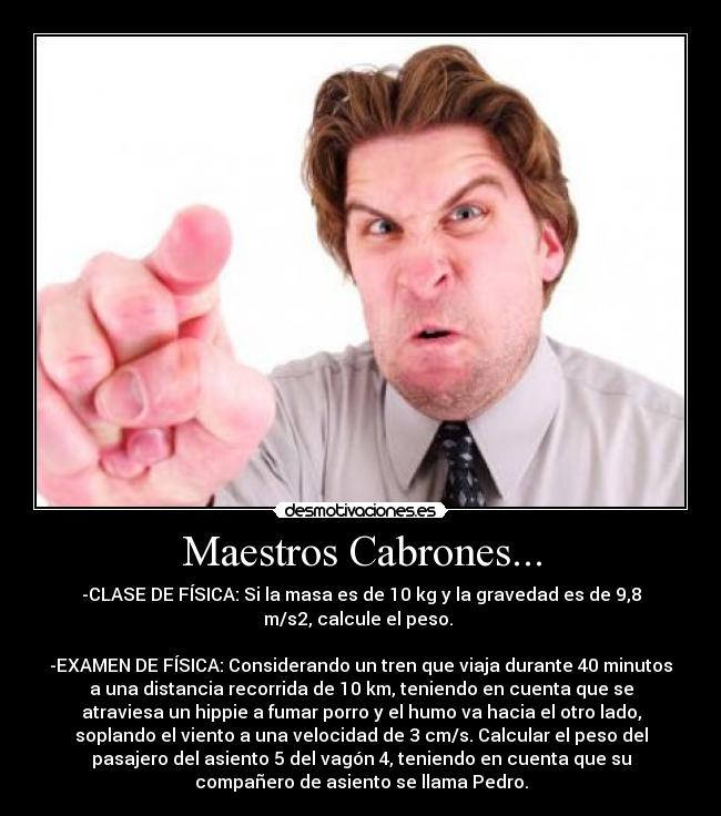Maestros Cabrones... - -CLASE DE FÍSICA: Si la masa es de 10 kg y la gravedad es de 9,8
m/s2, calcule el peso.
-EXAMEN DE FÍSICA: Considerando un tren que viaja durante 40 minutos
a una distancia recorrida de 10 km, teniendo en cuenta que se
atraviesa un hippie a fumar porro y el humo va hacia el otro lado,
soplando el viento a una velocidad de 3 cm/s. Calcular el peso del
pasajero del asiento 5 del vagón 4, teniendo en cuenta que su
compañero de asiento se llama Pedro.