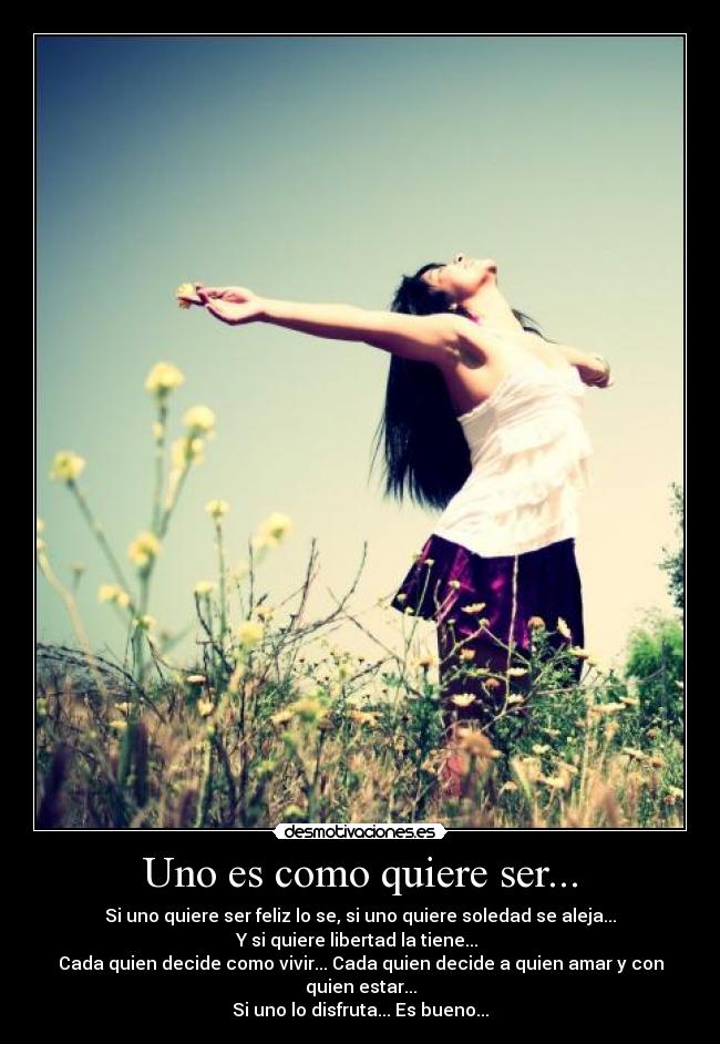 Uno es como quiere ser... - Si uno quiere ser feliz lo se, si uno quiere soledad se aleja...
Y si quiere libertad la tiene...
Cada quien decide como vivir... Cada quien decide a quien amar y con quien estar...
Si uno lo disfruta... Es bueno...