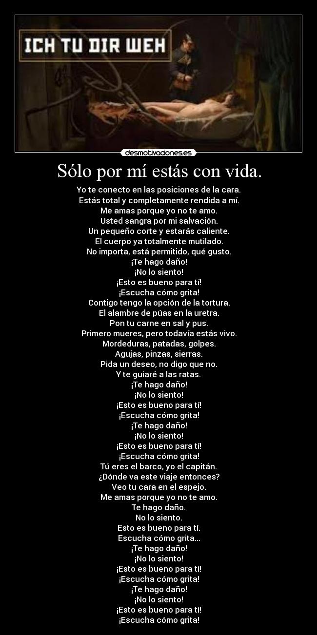 Sólo por mí estás con vida. - Yo te conecto en las posiciones de la cara.
Estás total y completamente rendida a mí.
Me amas porque yo no te amo.
Usted sangra por mi salvación.
Un pequeño corte y estarás caliente.
El cuerpo ya totalmente mutilado.
No importa, está permitido, qué gusto.
¡Te hago daño!
¡No lo siento!
¡Esto es bueno para tí!
¡Escucha cómo grita!
Contigo tengo la opción de la tortura.
El alambre de púas en la uretra.
Pon tu carne en sal y pus.
Primero mueres, pero todavía estás vivo.
Mordeduras, patadas, golpes.
Agujas, pinzas, sierras.
Pida un deseo, no digo que no.
Y te guiaré a las ratas.
¡Te hago daño!
¡No lo siento!
¡Esto es bueno para tí!
¡Escucha cómo grita!
¡Te hago daño!
¡No lo siento!
¡Esto es bueno para tí!
¡Escucha cómo grita!
Tú eres el barco, yo el capitán.
¿Dónde va este viaje entonces?
Veo tu cara en el espejo.
Me amas porque yo no te amo.
Te hago daño.
No lo siento.
Esto es bueno para tí.
Escucha cómo grita...
¡Te hago daño!
¡No lo siento!
¡Esto es bueno para tí!
¡Escucha cómo grita!
¡Te hago daño!
¡No lo siento!
¡Esto es bueno para tí!
¡Escucha cómo grita!