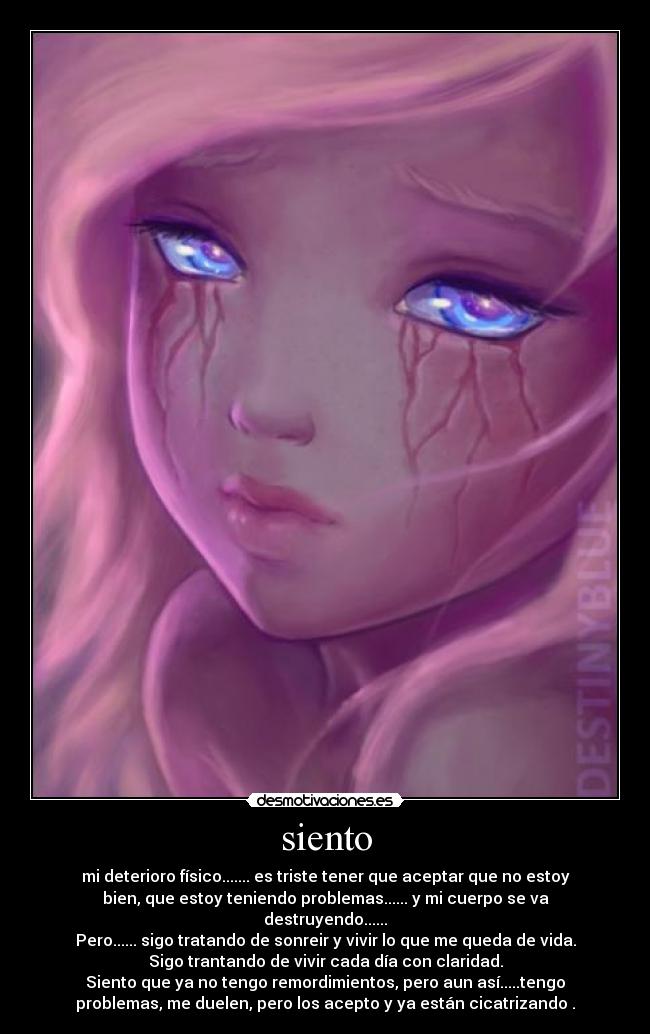 siento - mi deterioro físico....... es triste tener que aceptar que no estoy
bien, que estoy teniendo problemas...... y mi cuerpo se va
destruyendo......
Pero...... sigo tratando de sonreir y vivir lo que me queda de vida.
Sigo trantando de vivir cada día con claridad.
Siento que ya no tengo remordimientos, pero aun así.....tengo
problemas, me duelen, pero los acepto y ya están cicatrizando .