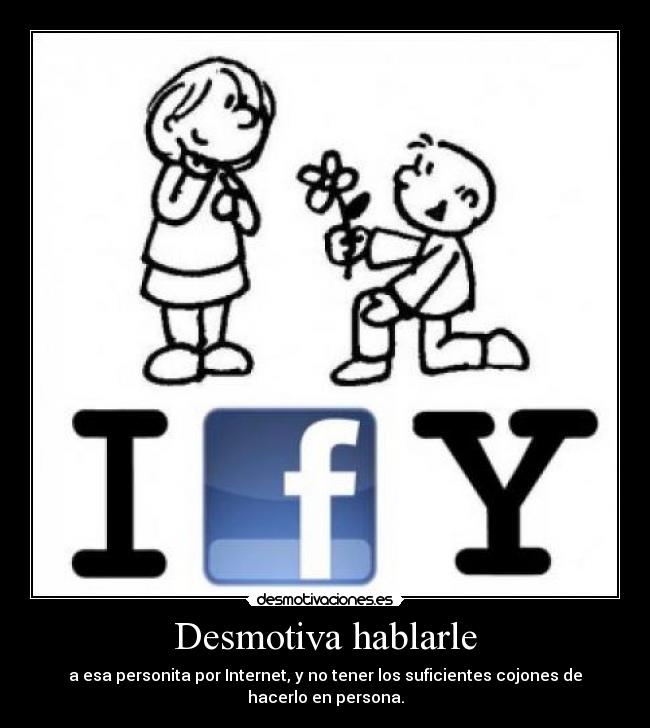 Desmotiva hablarle - a esa personita por Internet, y no tener los suficientes cojones de hacerlo en persona.