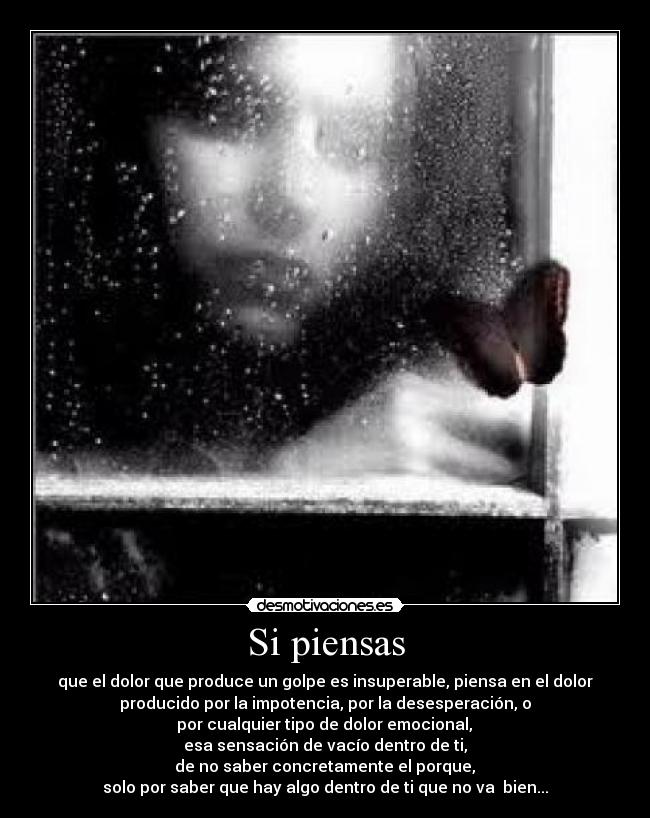 Si piensas - que el dolor que produce un golpe es insuperable, piensa en el dolor
producido por la impotencia, por la desesperación, o
 por cualquier tipo de dolor emocional, 
esa sensación de vacío dentro de ti,
 de no saber concretamente el porque, 
solo por saber que hay algo dentro de ti que no va  bien...