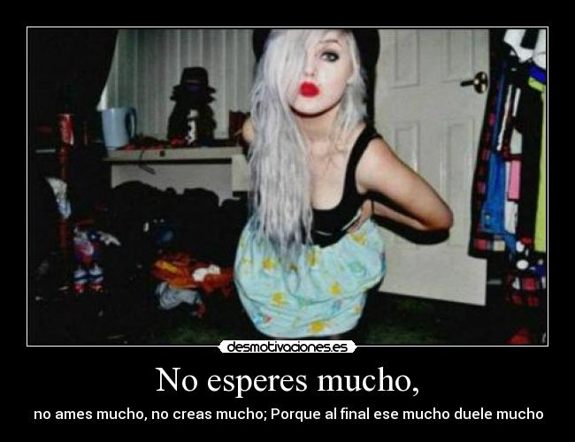 No esperes mucho, - no ames mucho, no creas mucho; Porque al final ese mucho duele mucho