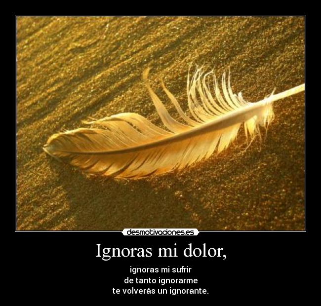 Ignoras mi dolor, - ignoras mi sufrir
de tanto ignorarme
te volverás un ignorante.