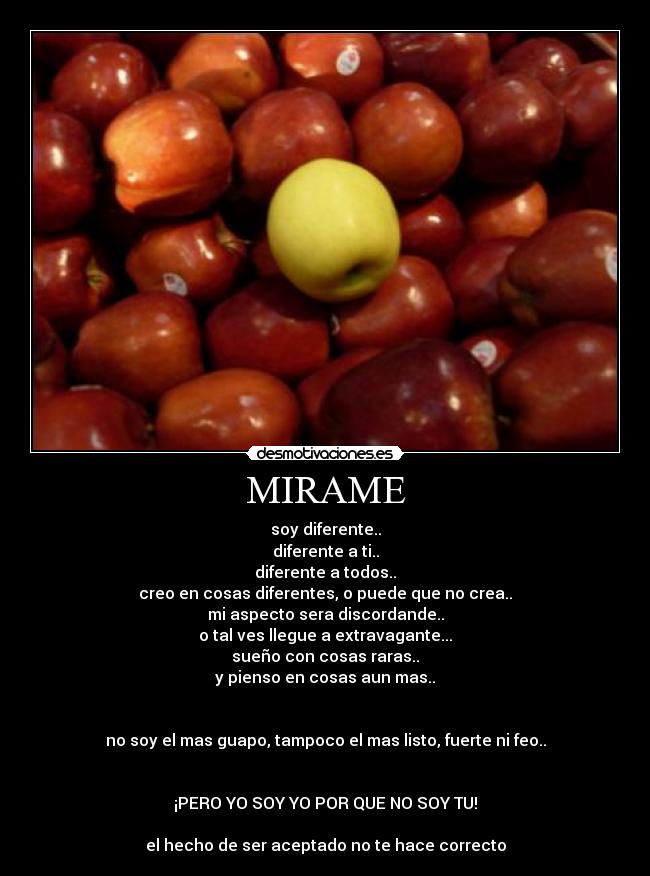 MIRAME - soy diferente..
diferente a ti..
diferente a todos..
creo en cosas diferentes, o puede que no crea..
mi aspecto sera discordande..
o tal ves llegue a extravagante...
sueño con cosas raras..
y pienso en cosas aun mas..


no soy el mas guapo, tampoco el mas listo, fuerte ni feo..


¡PERO YO SOY YO POR QUE NO SOY TU!

el hecho de ser aceptado no te hace correcto