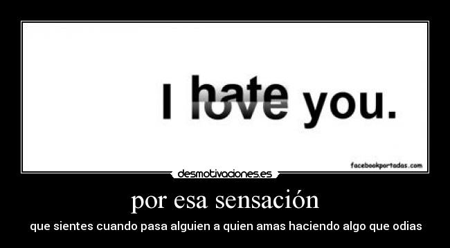 por esa sensación - que sientes cuando pasa alguien a quien amas haciendo algo que odias