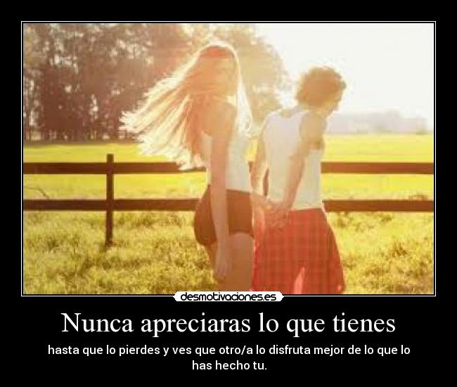 Nunca apreciaras lo que tienes - hasta que lo pierdes y ves que otro/a lo disfruta mejor de lo que lo has hecho tu.