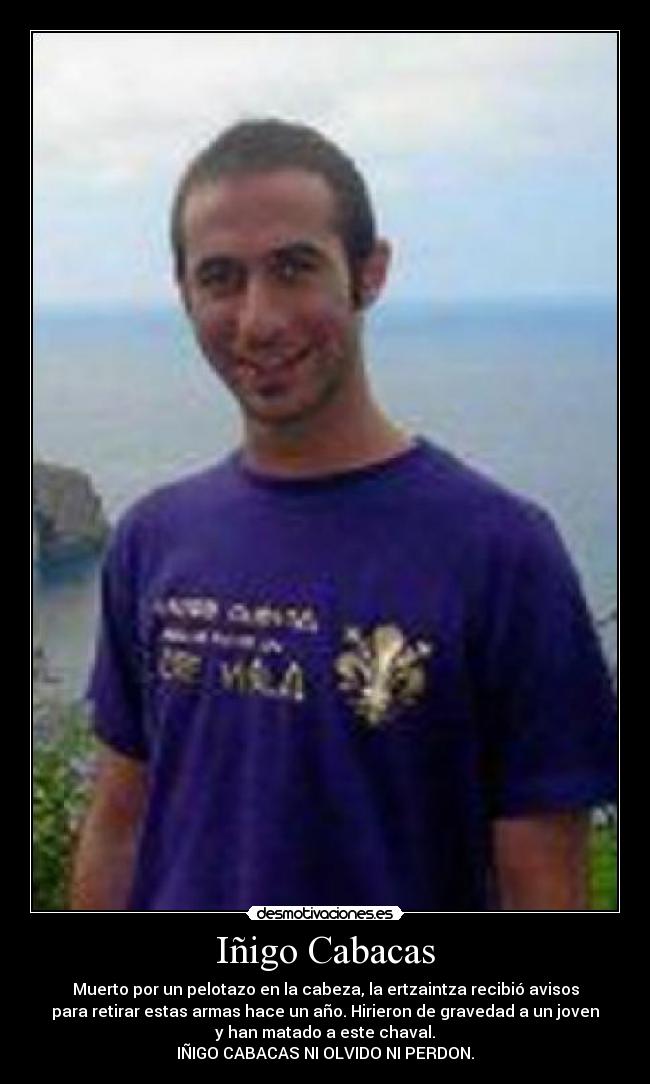 Iñigo Cabacas - Muerto por un pelotazo en la cabeza, la ertzaintza recibió avisos
para retirar estas armas hace un año. Hirieron de gravedad a un joven
y han matado a este chaval.
IÑIGO CABACAS NI OLVIDO NI PERDON.