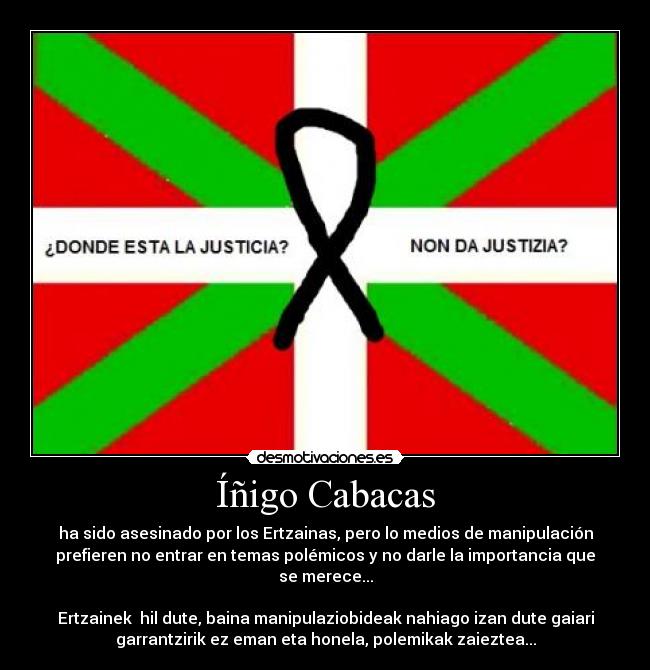 Íñigo Cabacas - ha sido asesinado por los Ertzainas, pero lo medios de manipulación
prefieren no entrar en temas polémicos y no darle la importancia que
se merece...
Ertzainek hil dute, baina manipulaziobideak nahiago izan dute gaiari
garrantzirik ez eman eta honela, polemikak zaieztea...