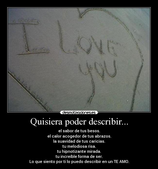 Quisiera poder describir... - el sabor de tus besos.
el calor acogedor de tus abrazos.
la suavidad de tus caricias.
tu melodiosa risa.
tu hipnotizante mirada.
tu increíble forma de ser.
Lo que siento por ti lo puedo describir en un TE AMO.