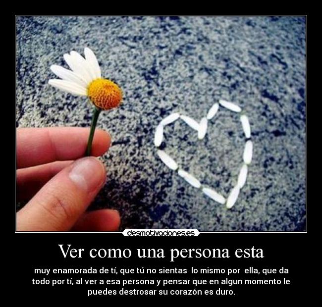 Ver como una persona esta - muy enamorada de tí, que tú no sientas  lo mismo por  ella, que da
todo por tí, al ver a esa persona y pensar que en algun momento le
puedes destrosar su corazón es duro.
