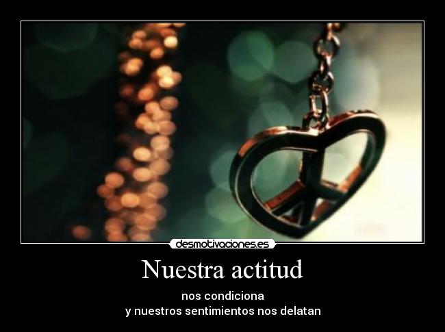 Nuestra actitud - nos condiciona
y nuestros sentimientos nos delatan