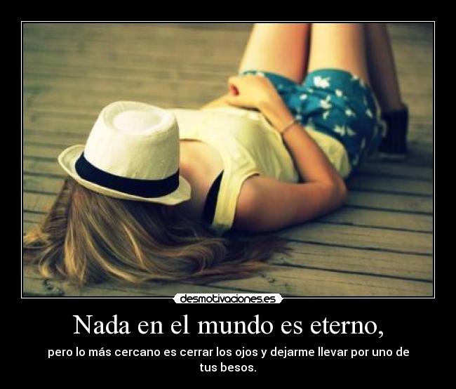 Nada en el mundo es eterno, - pero lo más cercano es cerrar los ojos y dejarme llevar por uno de tus besos.